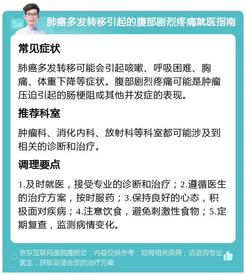 肺癌多发转移引起的腹部剧烈疼痛就医指南 常见症状 肺癌多发转移可能会引起咳嗽、呼吸困难、胸痛、体重下降等症状。腹部剧烈疼痛可能是肿瘤压迫引起的肠梗阻或其他并发症的表现。 推荐科室 肿瘤科、消化内科、放射科等科室都可能涉及到相关的诊断和治疗。 调理要点 1.及时就医，接受专业的诊断和治疗；2.遵循医生的治疗方案，按时服药；3.保持良好的心态，积极面对疾病；4.注意饮食，避免刺激性食物；5.定期复查，监测病情变化。