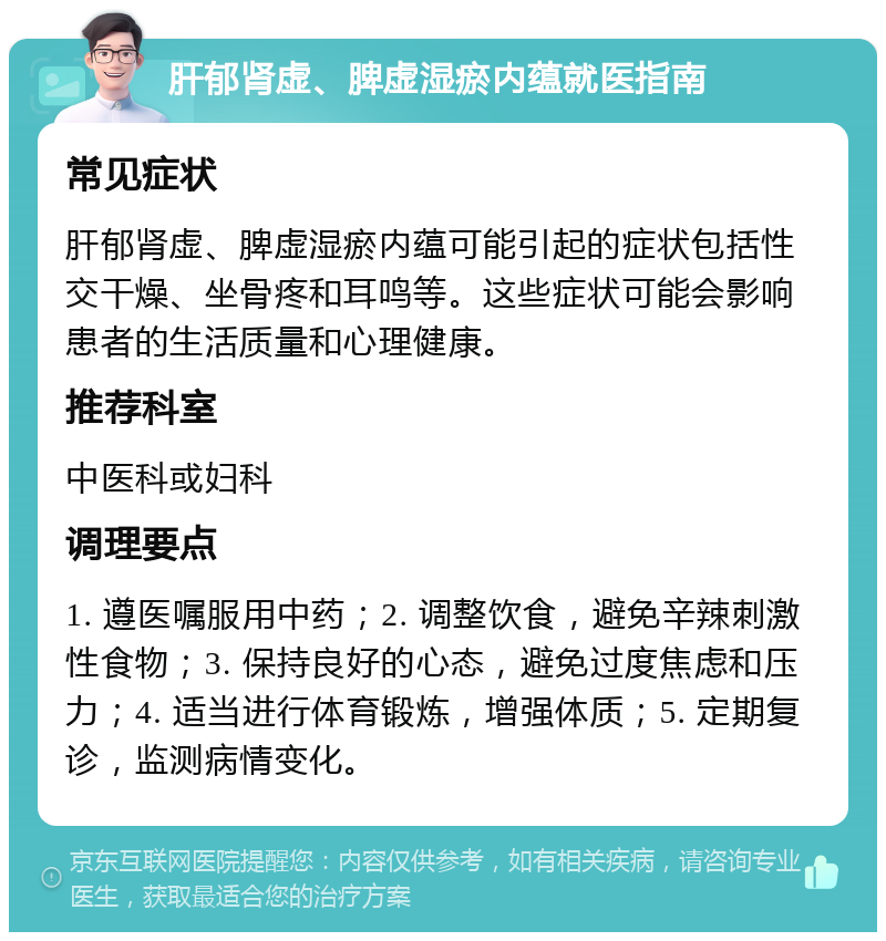 肝郁肾虚、脾虚湿瘀内蕴就医指南 常见症状 肝郁肾虚、脾虚湿瘀内蕴可能引起的症状包括性交干燥、坐骨疼和耳鸣等。这些症状可能会影响患者的生活质量和心理健康。 推荐科室 中医科或妇科 调理要点 1. 遵医嘱服用中药；2. 调整饮食，避免辛辣刺激性食物；3. 保持良好的心态，避免过度焦虑和压力；4. 适当进行体育锻炼，增强体质；5. 定期复诊，监测病情变化。