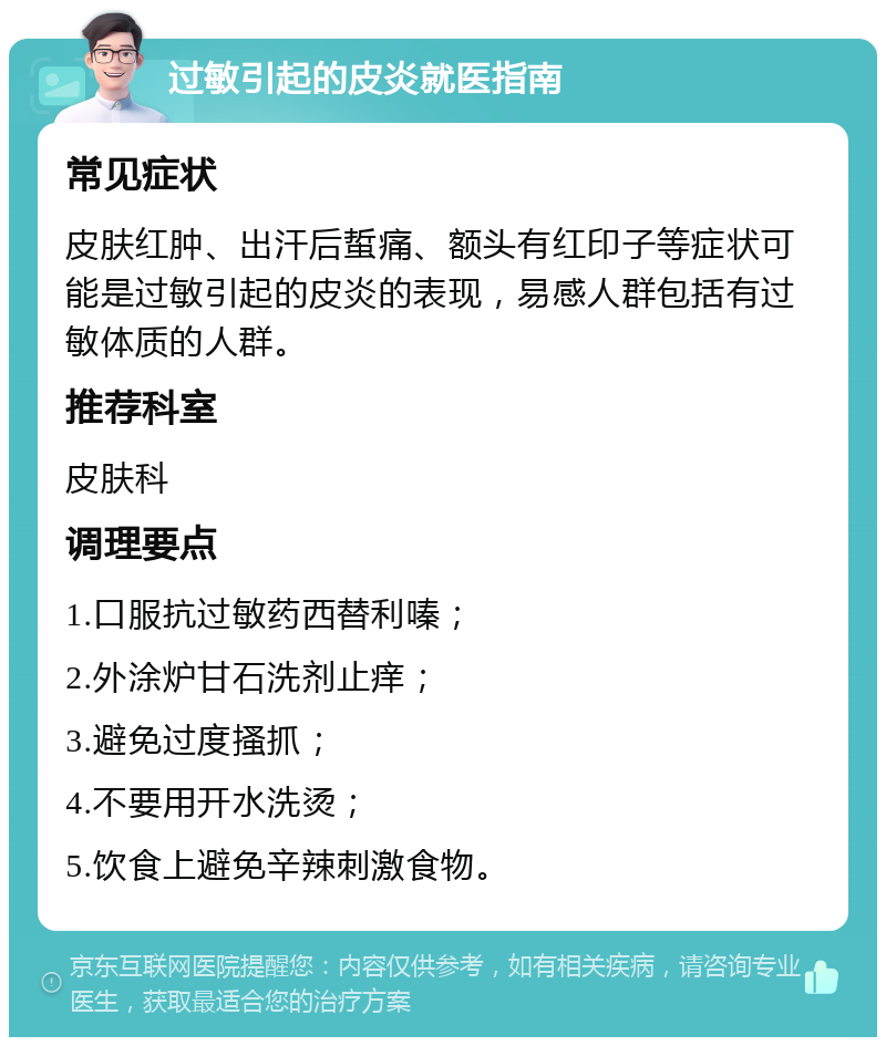 过敏引起的皮炎就医指南 常见症状 皮肤红肿、出汗后蜇痛、额头有红印子等症状可能是过敏引起的皮炎的表现，易感人群包括有过敏体质的人群。 推荐科室 皮肤科 调理要点 1.口服抗过敏药西替利嗪； 2.外涂炉甘石洗剂止痒； 3.避免过度搔抓； 4.不要用开水洗烫； 5.饮食上避免辛辣刺激食物。