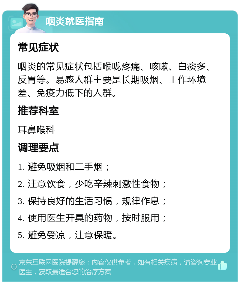 咽炎就医指南 常见症状 咽炎的常见症状包括喉咙疼痛、咳嗽、白痰多、反胃等。易感人群主要是长期吸烟、工作环境差、免疫力低下的人群。 推荐科室 耳鼻喉科 调理要点 1. 避免吸烟和二手烟； 2. 注意饮食，少吃辛辣刺激性食物； 3. 保持良好的生活习惯，规律作息； 4. 使用医生开具的药物，按时服用； 5. 避免受凉，注意保暖。