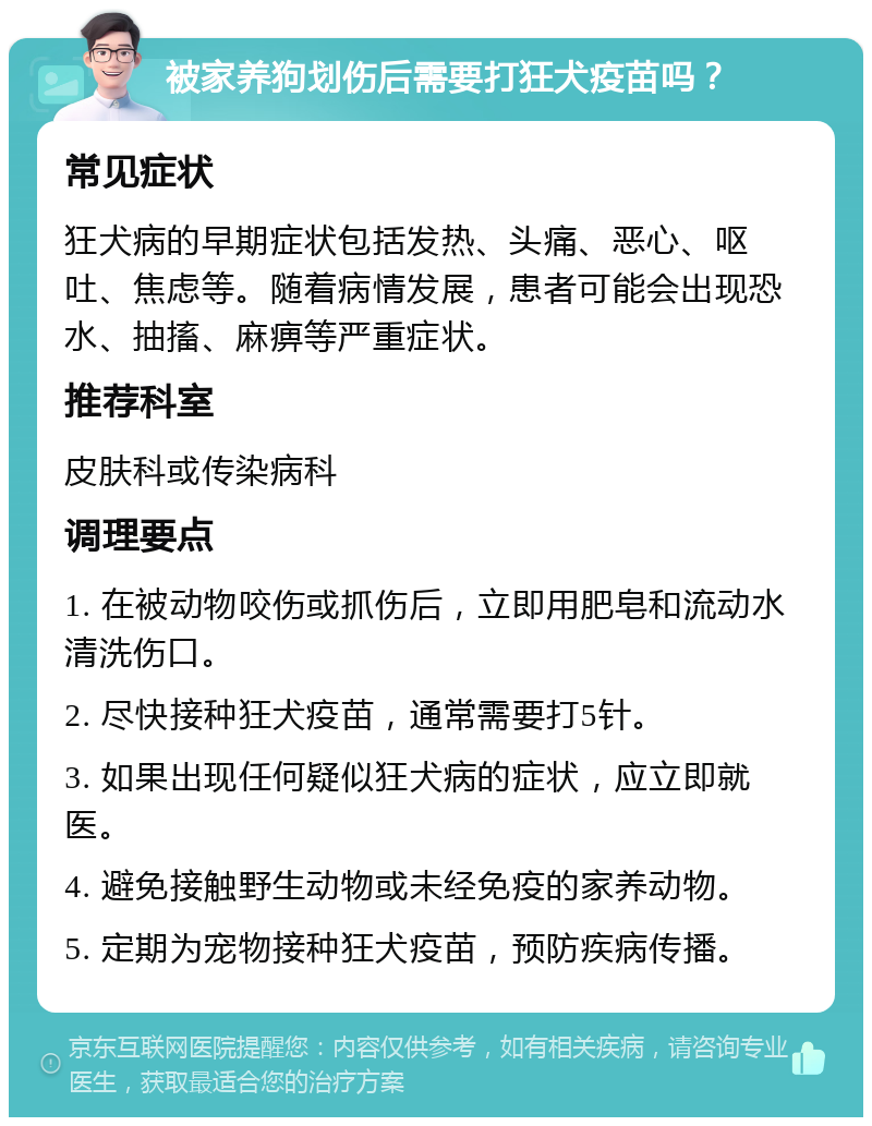 被家养狗划伤后需要打狂犬疫苗吗？ 常见症状 狂犬病的早期症状包括发热、头痛、恶心、呕吐、焦虑等。随着病情发展，患者可能会出现恐水、抽搐、麻痹等严重症状。 推荐科室 皮肤科或传染病科 调理要点 1. 在被动物咬伤或抓伤后，立即用肥皂和流动水清洗伤口。 2. 尽快接种狂犬疫苗，通常需要打5针。 3. 如果出现任何疑似狂犬病的症状，应立即就医。 4. 避免接触野生动物或未经免疫的家养动物。 5. 定期为宠物接种狂犬疫苗，预防疾病传播。