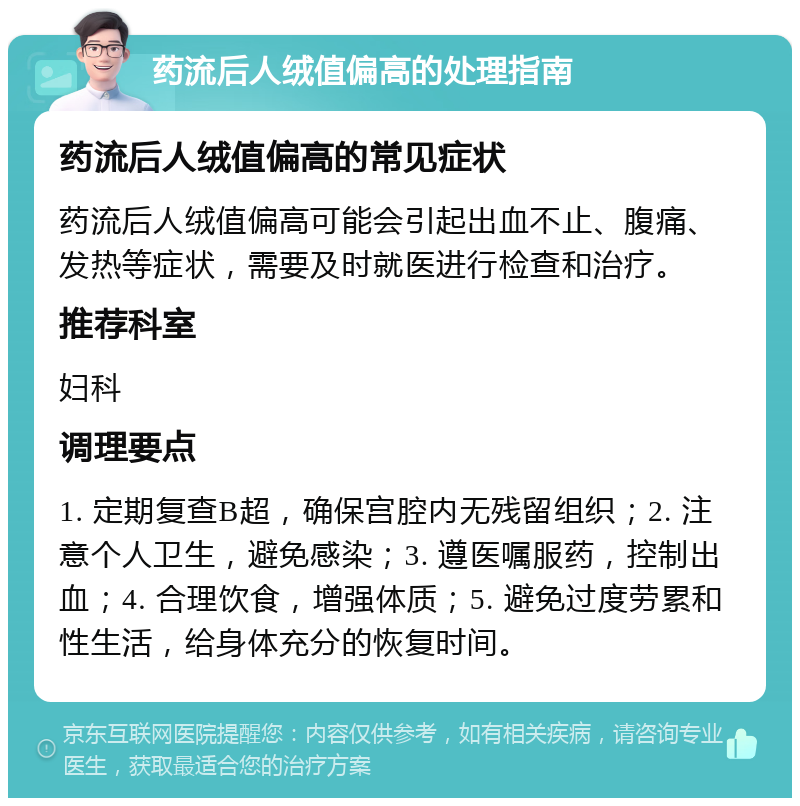 药流后人绒值偏高的处理指南 药流后人绒值偏高的常见症状 药流后人绒值偏高可能会引起出血不止、腹痛、发热等症状，需要及时就医进行检查和治疗。 推荐科室 妇科 调理要点 1. 定期复查B超，确保宫腔内无残留组织；2. 注意个人卫生，避免感染；3. 遵医嘱服药，控制出血；4. 合理饮食，增强体质；5. 避免过度劳累和性生活，给身体充分的恢复时间。