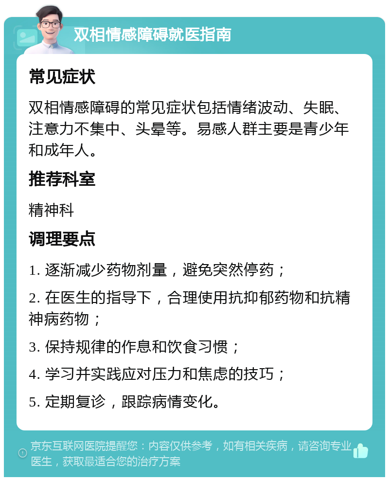 双相情感障碍就医指南 常见症状 双相情感障碍的常见症状包括情绪波动、失眠、注意力不集中、头晕等。易感人群主要是青少年和成年人。 推荐科室 精神科 调理要点 1. 逐渐减少药物剂量，避免突然停药； 2. 在医生的指导下，合理使用抗抑郁药物和抗精神病药物； 3. 保持规律的作息和饮食习惯； 4. 学习并实践应对压力和焦虑的技巧； 5. 定期复诊，跟踪病情变化。