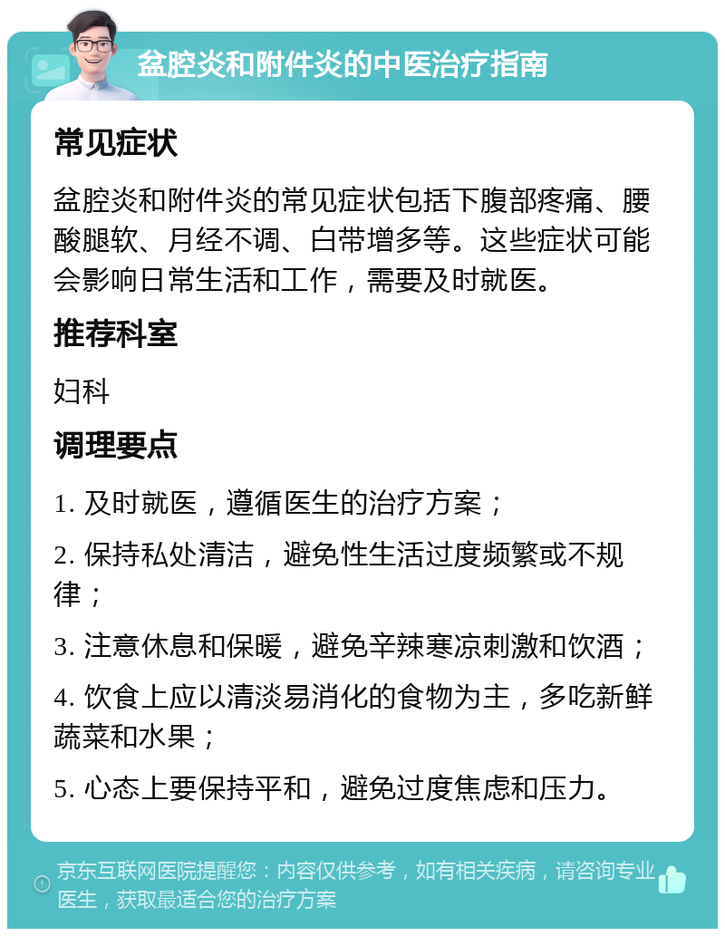 盆腔炎和附件炎的中医治疗指南 常见症状 盆腔炎和附件炎的常见症状包括下腹部疼痛、腰酸腿软、月经不调、白带增多等。这些症状可能会影响日常生活和工作，需要及时就医。 推荐科室 妇科 调理要点 1. 及时就医，遵循医生的治疗方案； 2. 保持私处清洁，避免性生活过度频繁或不规律； 3. 注意休息和保暖，避免辛辣寒凉刺激和饮酒； 4. 饮食上应以清淡易消化的食物为主，多吃新鲜蔬菜和水果； 5. 心态上要保持平和，避免过度焦虑和压力。