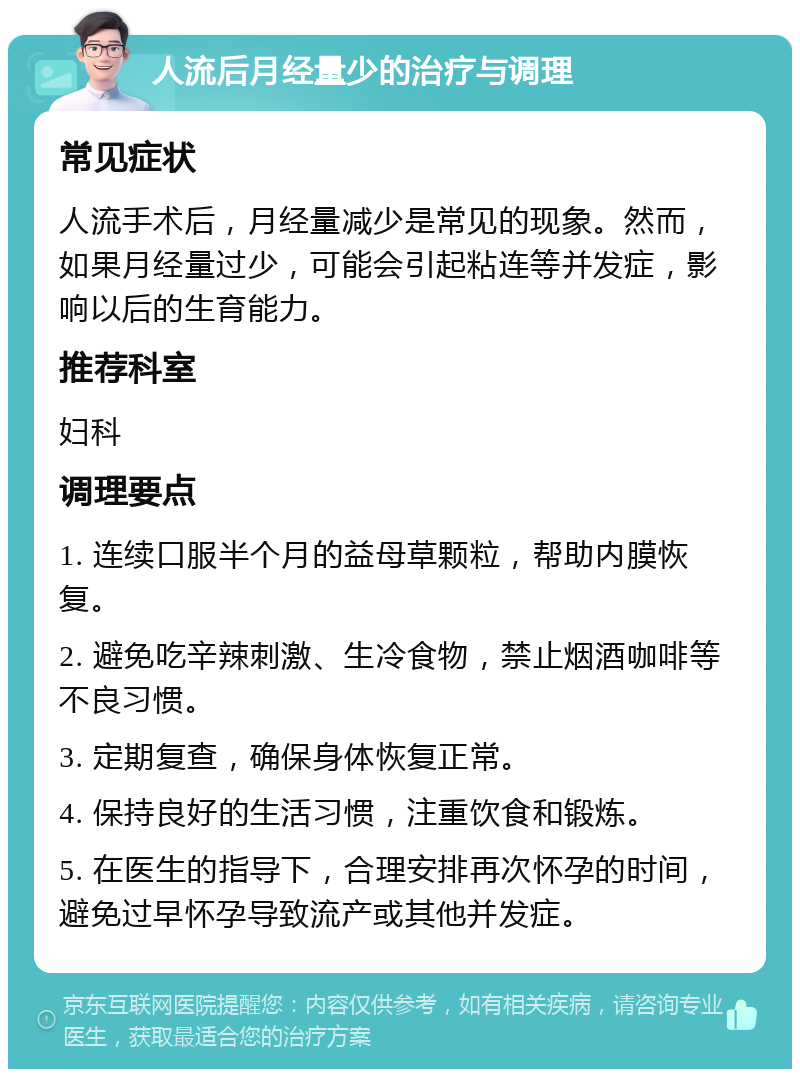 人流后月经量少的治疗与调理 常见症状 人流手术后，月经量减少是常见的现象。然而，如果月经量过少，可能会引起粘连等并发症，影响以后的生育能力。 推荐科室 妇科 调理要点 1. 连续口服半个月的益母草颗粒，帮助内膜恢复。 2. 避免吃辛辣刺激、生冷食物，禁止烟酒咖啡等不良习惯。 3. 定期复查，确保身体恢复正常。 4. 保持良好的生活习惯，注重饮食和锻炼。 5. 在医生的指导下，合理安排再次怀孕的时间，避免过早怀孕导致流产或其他并发症。