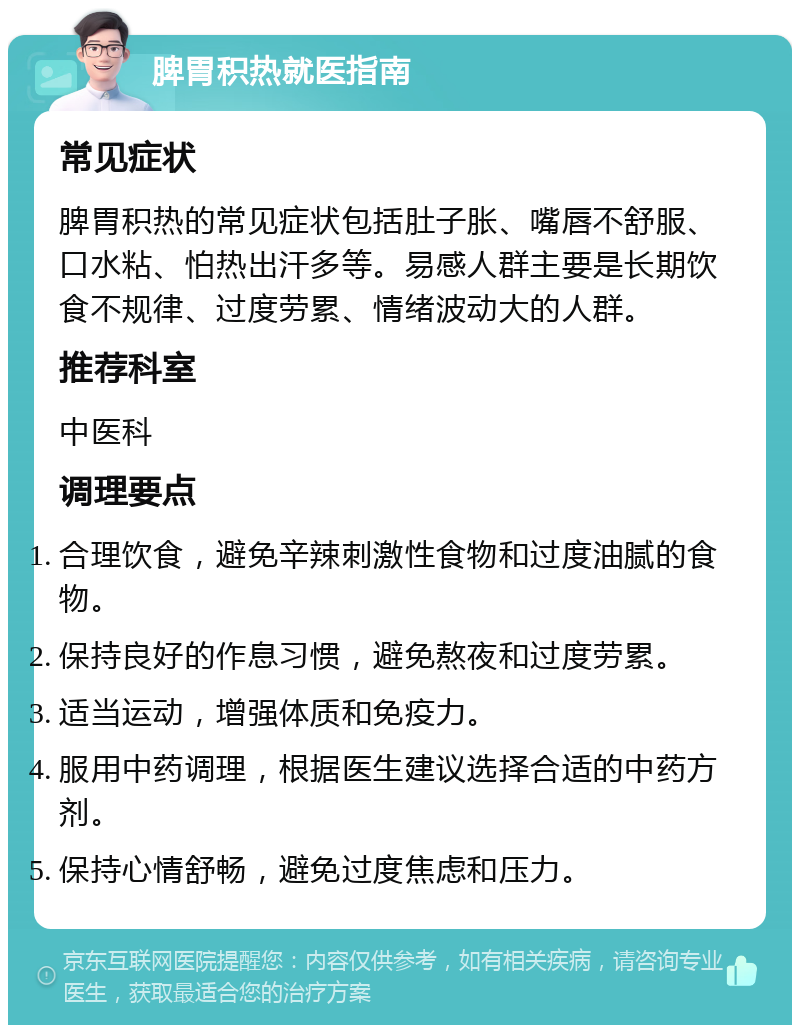 脾胃积热就医指南 常见症状 脾胃积热的常见症状包括肚子胀、嘴唇不舒服、口水粘、怕热出汗多等。易感人群主要是长期饮食不规律、过度劳累、情绪波动大的人群。 推荐科室 中医科 调理要点 合理饮食，避免辛辣刺激性食物和过度油腻的食物。 保持良好的作息习惯，避免熬夜和过度劳累。 适当运动，增强体质和免疫力。 服用中药调理，根据医生建议选择合适的中药方剂。 保持心情舒畅，避免过度焦虑和压力。