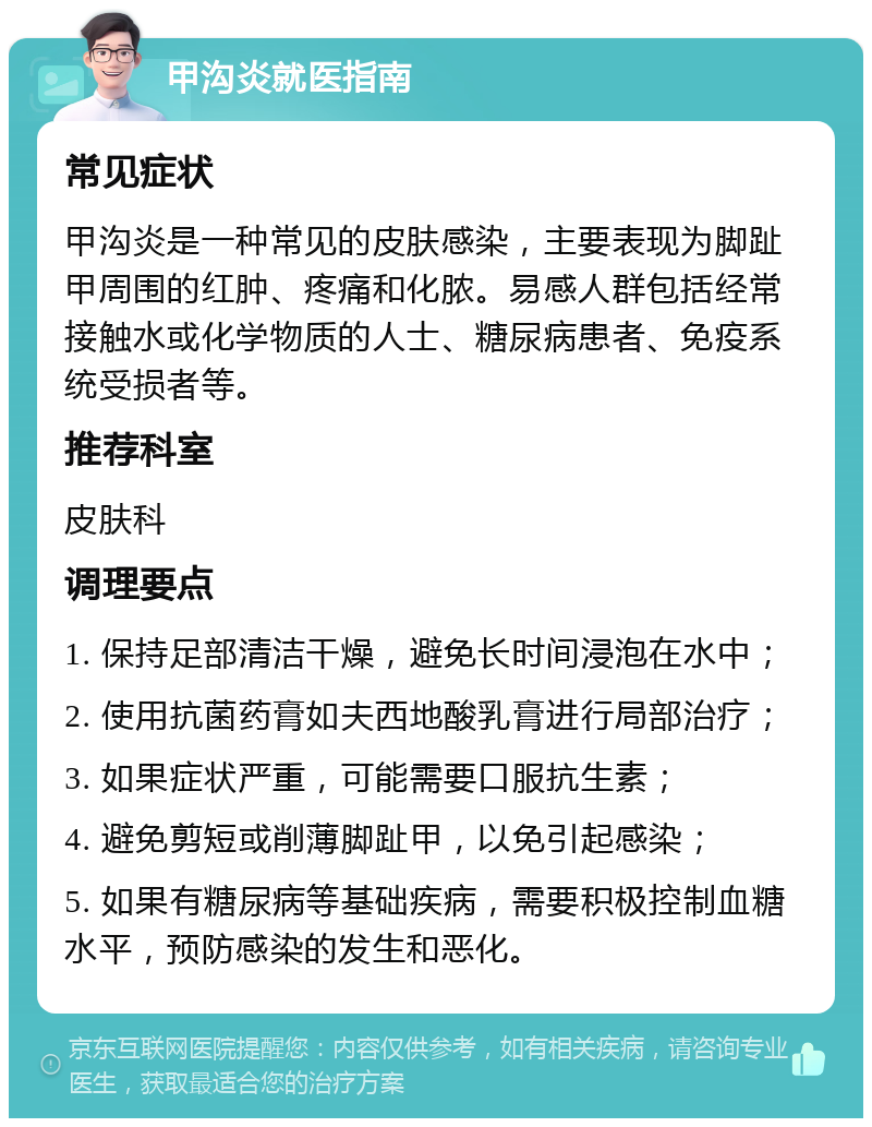 甲沟炎就医指南 常见症状 甲沟炎是一种常见的皮肤感染，主要表现为脚趾甲周围的红肿、疼痛和化脓。易感人群包括经常接触水或化学物质的人士、糖尿病患者、免疫系统受损者等。 推荐科室 皮肤科 调理要点 1. 保持足部清洁干燥，避免长时间浸泡在水中； 2. 使用抗菌药膏如夫西地酸乳膏进行局部治疗； 3. 如果症状严重，可能需要口服抗生素； 4. 避免剪短或削薄脚趾甲，以免引起感染； 5. 如果有糖尿病等基础疾病，需要积极控制血糖水平，预防感染的发生和恶化。