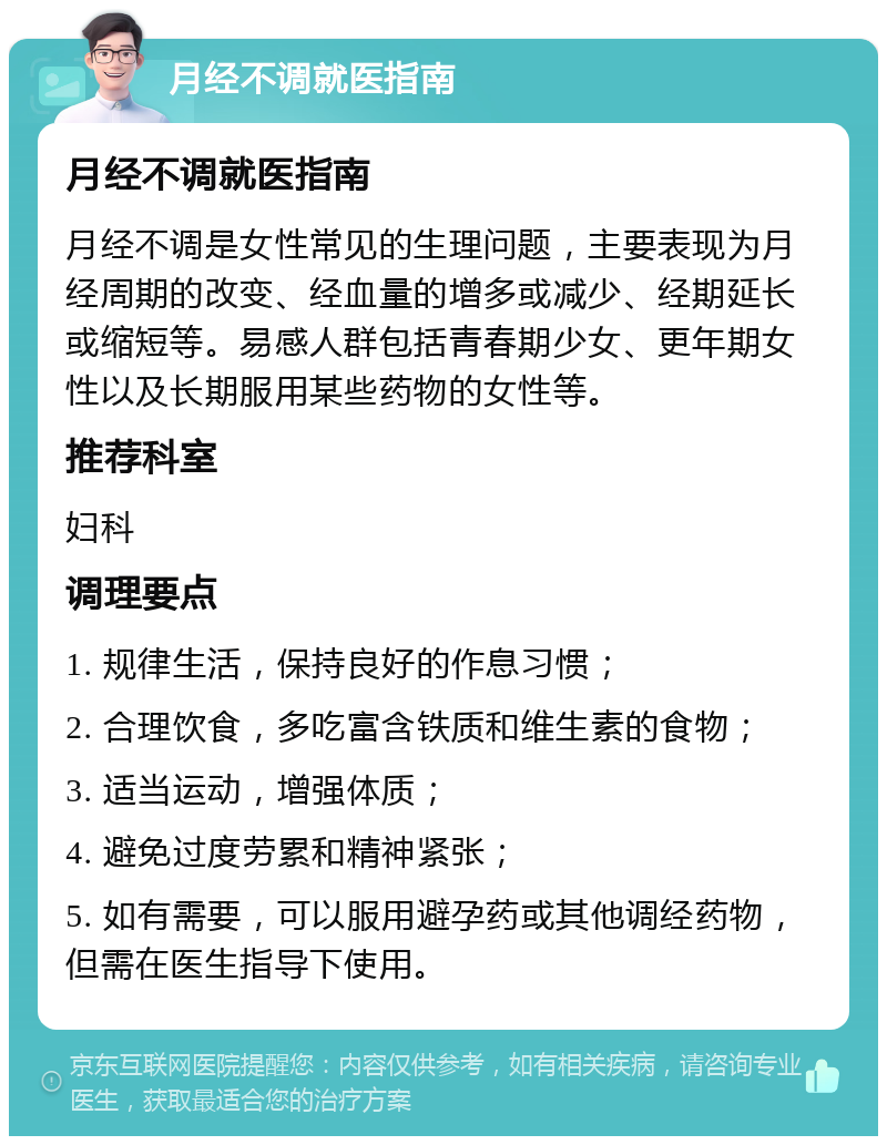 月经不调就医指南 月经不调就医指南 月经不调是女性常见的生理问题，主要表现为月经周期的改变、经血量的增多或减少、经期延长或缩短等。易感人群包括青春期少女、更年期女性以及长期服用某些药物的女性等。 推荐科室 妇科 调理要点 1. 规律生活，保持良好的作息习惯； 2. 合理饮食，多吃富含铁质和维生素的食物； 3. 适当运动，增强体质； 4. 避免过度劳累和精神紧张； 5. 如有需要，可以服用避孕药或其他调经药物，但需在医生指导下使用。