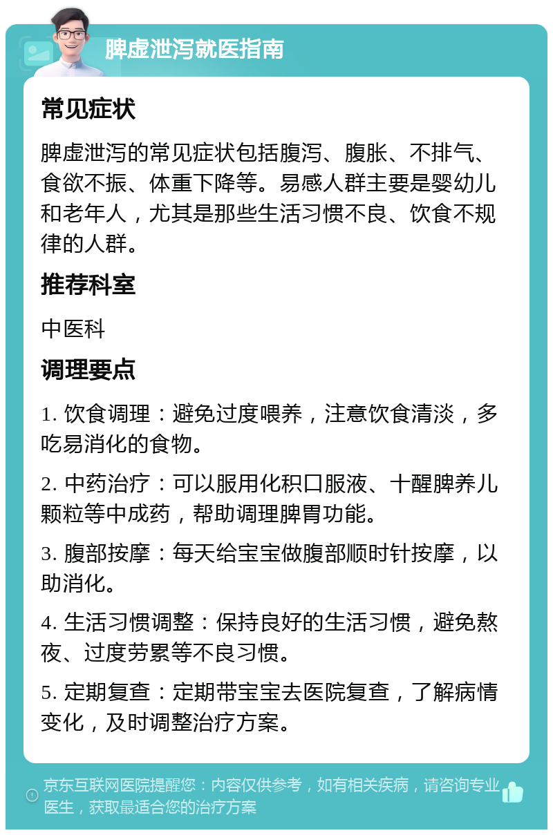 脾虚泄泻就医指南 常见症状 脾虚泄泻的常见症状包括腹泻、腹胀、不排气、食欲不振、体重下降等。易感人群主要是婴幼儿和老年人，尤其是那些生活习惯不良、饮食不规律的人群。 推荐科室 中医科 调理要点 1. 饮食调理：避免过度喂养，注意饮食清淡，多吃易消化的食物。 2. 中药治疗：可以服用化积口服液、十醒脾养儿颗粒等中成药，帮助调理脾胃功能。 3. 腹部按摩：每天给宝宝做腹部顺时针按摩，以助消化。 4. 生活习惯调整：保持良好的生活习惯，避免熬夜、过度劳累等不良习惯。 5. 定期复查：定期带宝宝去医院复查，了解病情变化，及时调整治疗方案。