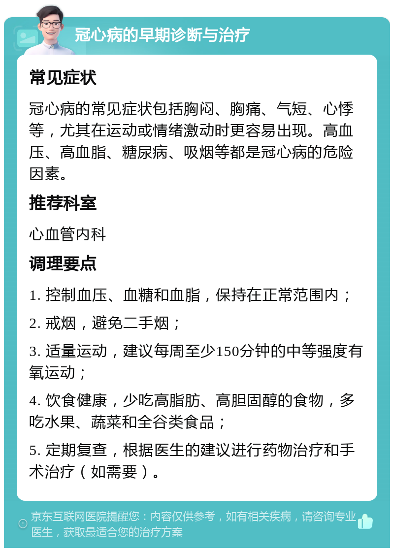 冠心病的早期诊断与治疗 常见症状 冠心病的常见症状包括胸闷、胸痛、气短、心悸等，尤其在运动或情绪激动时更容易出现。高血压、高血脂、糖尿病、吸烟等都是冠心病的危险因素。 推荐科室 心血管内科 调理要点 1. 控制血压、血糖和血脂，保持在正常范围内； 2. 戒烟，避免二手烟； 3. 适量运动，建议每周至少150分钟的中等强度有氧运动； 4. 饮食健康，少吃高脂肪、高胆固醇的食物，多吃水果、蔬菜和全谷类食品； 5. 定期复查，根据医生的建议进行药物治疗和手术治疗（如需要）。