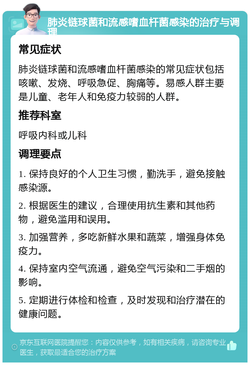 肺炎链球菌和流感嗜血杆菌感染的治疗与调理 常见症状 肺炎链球菌和流感嗜血杆菌感染的常见症状包括咳嗽、发烧、呼吸急促、胸痛等。易感人群主要是儿童、老年人和免疫力较弱的人群。 推荐科室 呼吸内科或儿科 调理要点 1. 保持良好的个人卫生习惯，勤洗手，避免接触感染源。 2. 根据医生的建议，合理使用抗生素和其他药物，避免滥用和误用。 3. 加强营养，多吃新鲜水果和蔬菜，增强身体免疫力。 4. 保持室内空气流通，避免空气污染和二手烟的影响。 5. 定期进行体检和检查，及时发现和治疗潜在的健康问题。