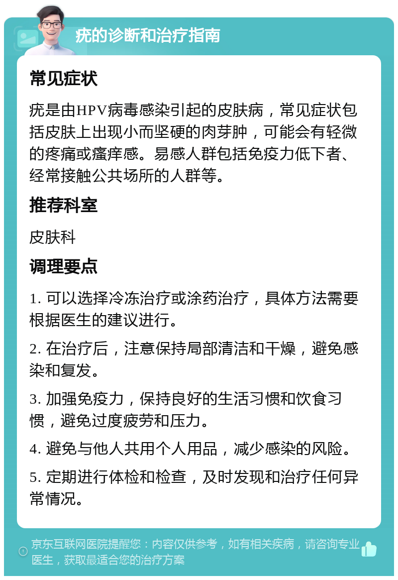 疣的诊断和治疗指南 常见症状 疣是由HPV病毒感染引起的皮肤病，常见症状包括皮肤上出现小而坚硬的肉芽肿，可能会有轻微的疼痛或瘙痒感。易感人群包括免疫力低下者、经常接触公共场所的人群等。 推荐科室 皮肤科 调理要点 1. 可以选择冷冻治疗或涂药治疗，具体方法需要根据医生的建议进行。 2. 在治疗后，注意保持局部清洁和干燥，避免感染和复发。 3. 加强免疫力，保持良好的生活习惯和饮食习惯，避免过度疲劳和压力。 4. 避免与他人共用个人用品，减少感染的风险。 5. 定期进行体检和检查，及时发现和治疗任何异常情况。