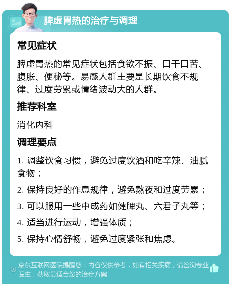 脾虚胃热的治疗与调理 常见症状 脾虚胃热的常见症状包括食欲不振、口干口苦、腹胀、便秘等。易感人群主要是长期饮食不规律、过度劳累或情绪波动大的人群。 推荐科室 消化内科 调理要点 1. 调整饮食习惯，避免过度饮酒和吃辛辣、油腻食物； 2. 保持良好的作息规律，避免熬夜和过度劳累； 3. 可以服用一些中成药如健脾丸、六君子丸等； 4. 适当进行运动，增强体质； 5. 保持心情舒畅，避免过度紧张和焦虑。