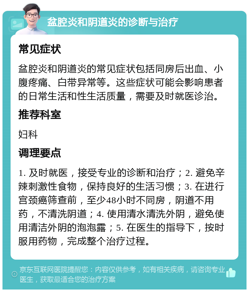 盆腔炎和阴道炎的诊断与治疗 常见症状 盆腔炎和阴道炎的常见症状包括同房后出血、小腹疼痛、白带异常等。这些症状可能会影响患者的日常生活和性生活质量，需要及时就医诊治。 推荐科室 妇科 调理要点 1. 及时就医，接受专业的诊断和治疗；2. 避免辛辣刺激性食物，保持良好的生活习惯；3. 在进行宫颈癌筛查前，至少48小时不同房，阴道不用药，不清洗阴道；4. 使用清水清洗外阴，避免使用清洁外阴的泡泡露；5. 在医生的指导下，按时服用药物，完成整个治疗过程。