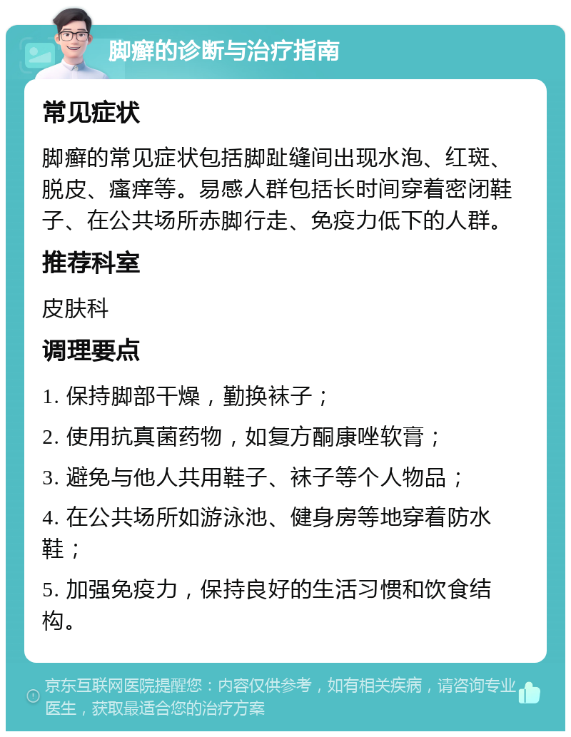 脚癣的诊断与治疗指南 常见症状 脚癣的常见症状包括脚趾缝间出现水泡、红斑、脱皮、瘙痒等。易感人群包括长时间穿着密闭鞋子、在公共场所赤脚行走、免疫力低下的人群。 推荐科室 皮肤科 调理要点 1. 保持脚部干燥，勤换袜子； 2. 使用抗真菌药物，如复方酮康唑软膏； 3. 避免与他人共用鞋子、袜子等个人物品； 4. 在公共场所如游泳池、健身房等地穿着防水鞋； 5. 加强免疫力，保持良好的生活习惯和饮食结构。