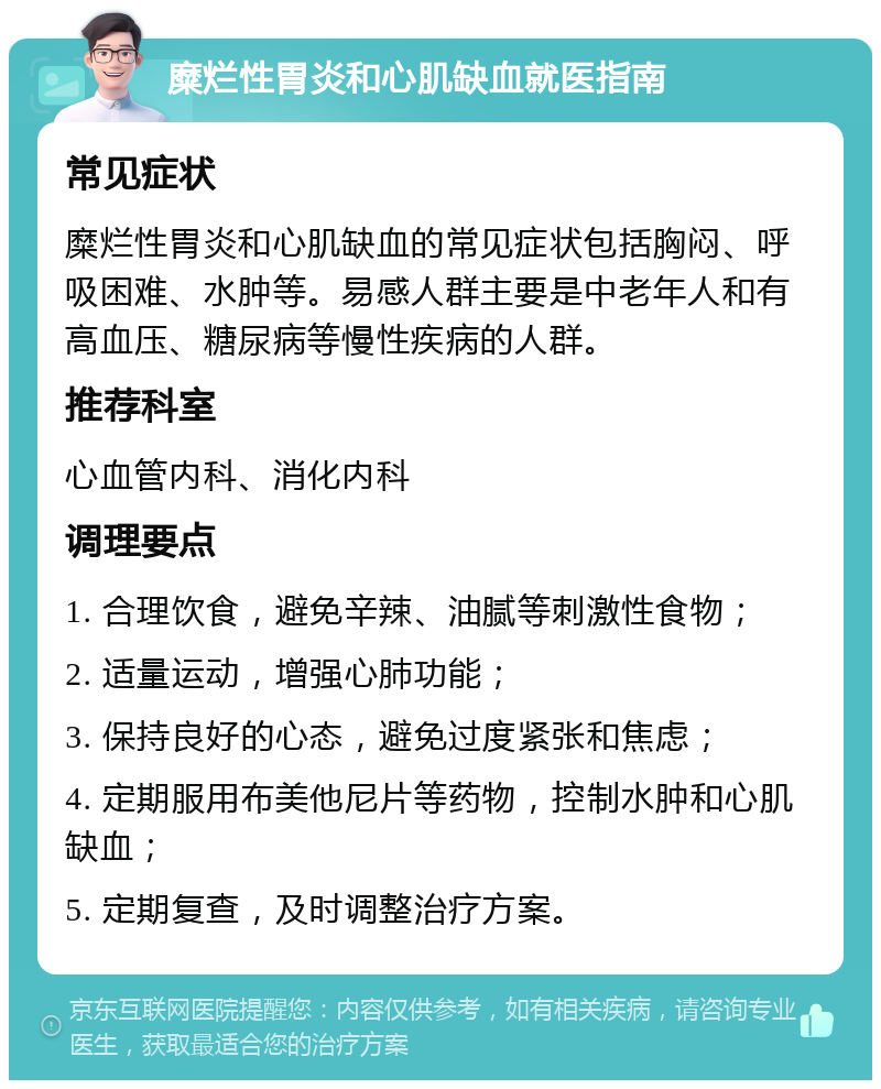 糜烂性胃炎和心肌缺血就医指南 常见症状 糜烂性胃炎和心肌缺血的常见症状包括胸闷、呼吸困难、水肿等。易感人群主要是中老年人和有高血压、糖尿病等慢性疾病的人群。 推荐科室 心血管内科、消化内科 调理要点 1. 合理饮食，避免辛辣、油腻等刺激性食物； 2. 适量运动，增强心肺功能； 3. 保持良好的心态，避免过度紧张和焦虑； 4. 定期服用布美他尼片等药物，控制水肿和心肌缺血； 5. 定期复查，及时调整治疗方案。