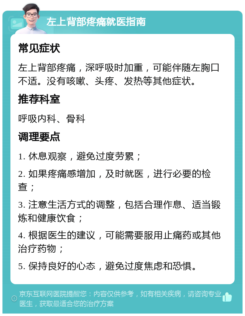 左上背部疼痛就医指南 常见症状 左上背部疼痛，深呼吸时加重，可能伴随左胸口不适。没有咳嗽、头疼、发热等其他症状。 推荐科室 呼吸内科、骨科 调理要点 1. 休息观察，避免过度劳累； 2. 如果疼痛感增加，及时就医，进行必要的检查； 3. 注意生活方式的调整，包括合理作息、适当锻炼和健康饮食； 4. 根据医生的建议，可能需要服用止痛药或其他治疗药物； 5. 保持良好的心态，避免过度焦虑和恐惧。