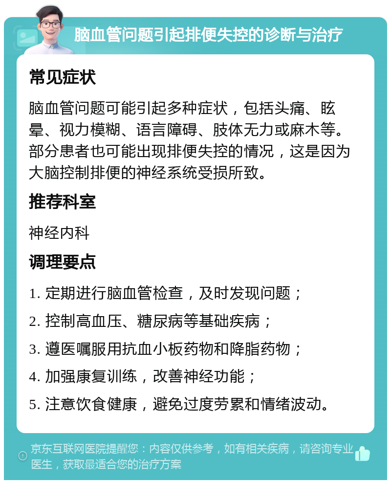 脑血管问题引起排便失控的诊断与治疗 常见症状 脑血管问题可能引起多种症状，包括头痛、眩晕、视力模糊、语言障碍、肢体无力或麻木等。部分患者也可能出现排便失控的情况，这是因为大脑控制排便的神经系统受损所致。 推荐科室 神经内科 调理要点 1. 定期进行脑血管检查，及时发现问题； 2. 控制高血压、糖尿病等基础疾病； 3. 遵医嘱服用抗血小板药物和降脂药物； 4. 加强康复训练，改善神经功能； 5. 注意饮食健康，避免过度劳累和情绪波动。