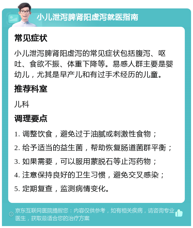 小儿泄泻脾肾阳虚泻就医指南 常见症状 小儿泄泻脾肾阳虚泻的常见症状包括腹泻、呕吐、食欲不振、体重下降等。易感人群主要是婴幼儿，尤其是早产儿和有过手术经历的儿童。 推荐科室 儿科 调理要点 1. 调整饮食，避免过于油腻或刺激性食物； 2. 给予适当的益生菌，帮助恢复肠道菌群平衡； 3. 如果需要，可以服用蒙脱石等止泻药物； 4. 注意保持良好的卫生习惯，避免交叉感染； 5. 定期复查，监测病情变化。