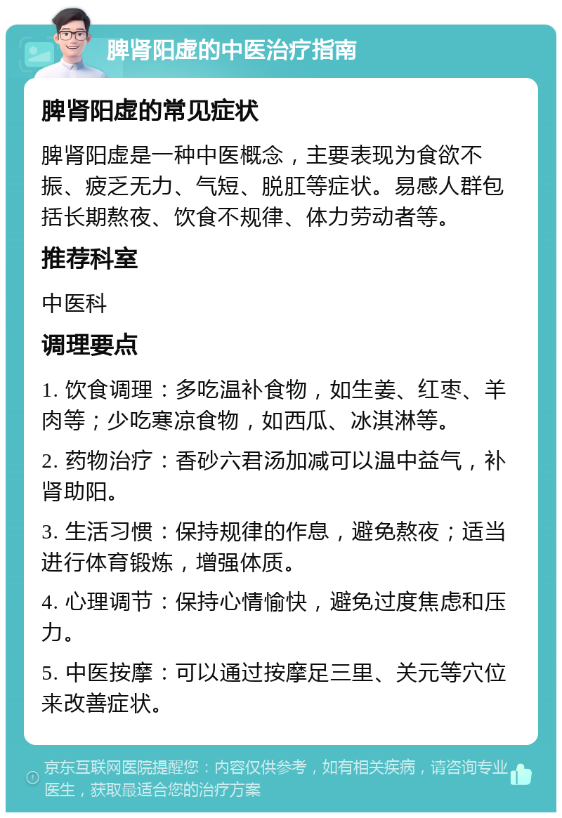 脾肾阳虚的中医治疗指南 脾肾阳虚的常见症状 脾肾阳虚是一种中医概念，主要表现为食欲不振、疲乏无力、气短、脱肛等症状。易感人群包括长期熬夜、饮食不规律、体力劳动者等。 推荐科室 中医科 调理要点 1. 饮食调理：多吃温补食物，如生姜、红枣、羊肉等；少吃寒凉食物，如西瓜、冰淇淋等。 2. 药物治疗：香砂六君汤加减可以温中益气，补肾助阳。 3. 生活习惯：保持规律的作息，避免熬夜；适当进行体育锻炼，增强体质。 4. 心理调节：保持心情愉快，避免过度焦虑和压力。 5. 中医按摩：可以通过按摩足三里、关元等穴位来改善症状。