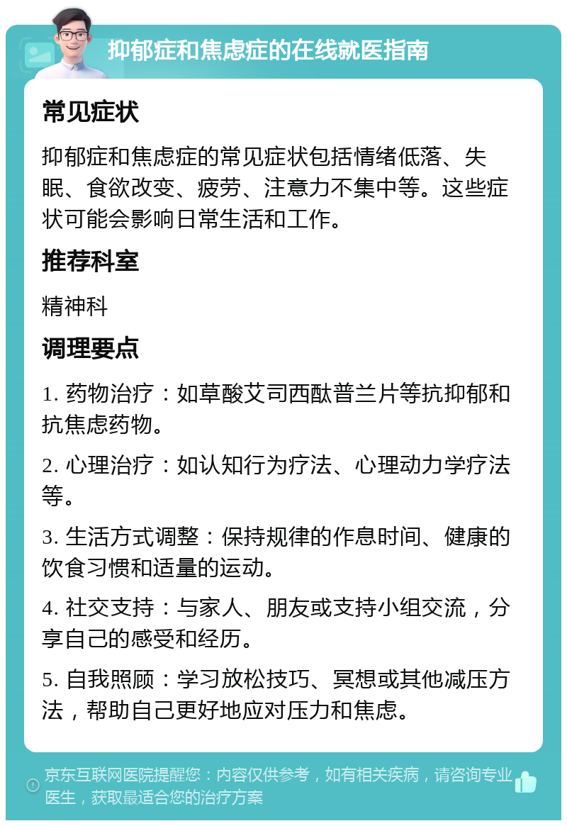 抑郁症和焦虑症的在线就医指南 常见症状 抑郁症和焦虑症的常见症状包括情绪低落、失眠、食欲改变、疲劳、注意力不集中等。这些症状可能会影响日常生活和工作。 推荐科室 精神科 调理要点 1. 药物治疗：如草酸艾司西酞普兰片等抗抑郁和抗焦虑药物。 2. 心理治疗：如认知行为疗法、心理动力学疗法等。 3. 生活方式调整：保持规律的作息时间、健康的饮食习惯和适量的运动。 4. 社交支持：与家人、朋友或支持小组交流，分享自己的感受和经历。 5. 自我照顾：学习放松技巧、冥想或其他减压方法，帮助自己更好地应对压力和焦虑。