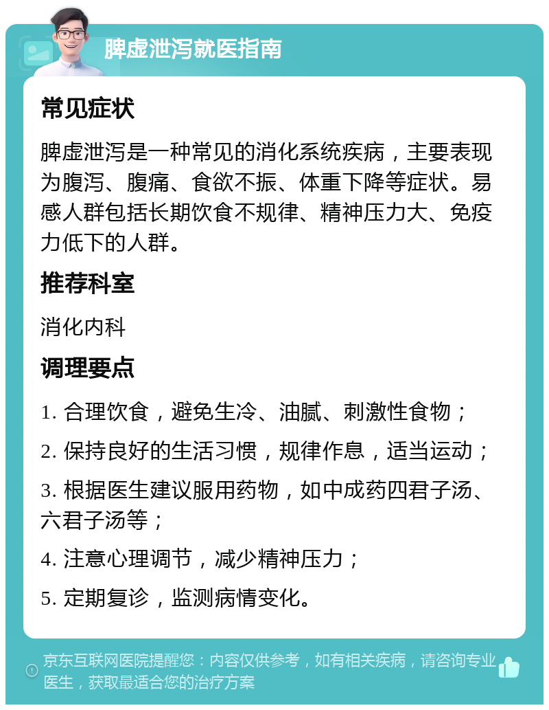 脾虚泄泻就医指南 常见症状 脾虚泄泻是一种常见的消化系统疾病，主要表现为腹泻、腹痛、食欲不振、体重下降等症状。易感人群包括长期饮食不规律、精神压力大、免疫力低下的人群。 推荐科室 消化内科 调理要点 1. 合理饮食，避免生冷、油腻、刺激性食物； 2. 保持良好的生活习惯，规律作息，适当运动； 3. 根据医生建议服用药物，如中成药四君子汤、六君子汤等； 4. 注意心理调节，减少精神压力； 5. 定期复诊，监测病情变化。