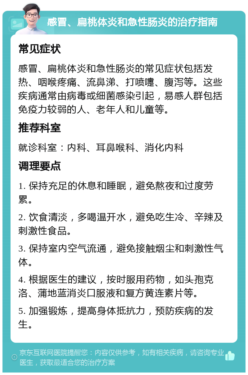 感冒、扁桃体炎和急性肠炎的治疗指南 常见症状 感冒、扁桃体炎和急性肠炎的常见症状包括发热、咽喉疼痛、流鼻涕、打喷嚏、腹泻等。这些疾病通常由病毒或细菌感染引起，易感人群包括免疫力较弱的人、老年人和儿童等。 推荐科室 就诊科室：内科、耳鼻喉科、消化内科 调理要点 1. 保持充足的休息和睡眠，避免熬夜和过度劳累。 2. 饮食清淡，多喝温开水，避免吃生冷、辛辣及刺激性食品。 3. 保持室内空气流通，避免接触烟尘和刺激性气体。 4. 根据医生的建议，按时服用药物，如头孢克洛、蒲地蓝消炎口服液和复方黄连素片等。 5. 加强锻炼，提高身体抵抗力，预防疾病的发生。