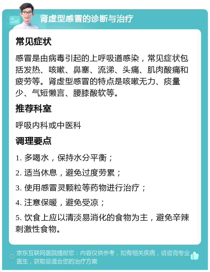 肾虚型感冒的诊断与治疗 常见症状 感冒是由病毒引起的上呼吸道感染，常见症状包括发热、咳嗽、鼻塞、流涕、头痛、肌肉酸痛和疲劳等。肾虚型感冒的特点是咳嗽无力、痰量少、气短懒言、腰膝酸软等。 推荐科室 呼吸内科或中医科 调理要点 1. 多喝水，保持水分平衡； 2. 适当休息，避免过度劳累； 3. 使用感冒灵颗粒等药物进行治疗； 4. 注意保暖，避免受凉； 5. 饮食上应以清淡易消化的食物为主，避免辛辣刺激性食物。