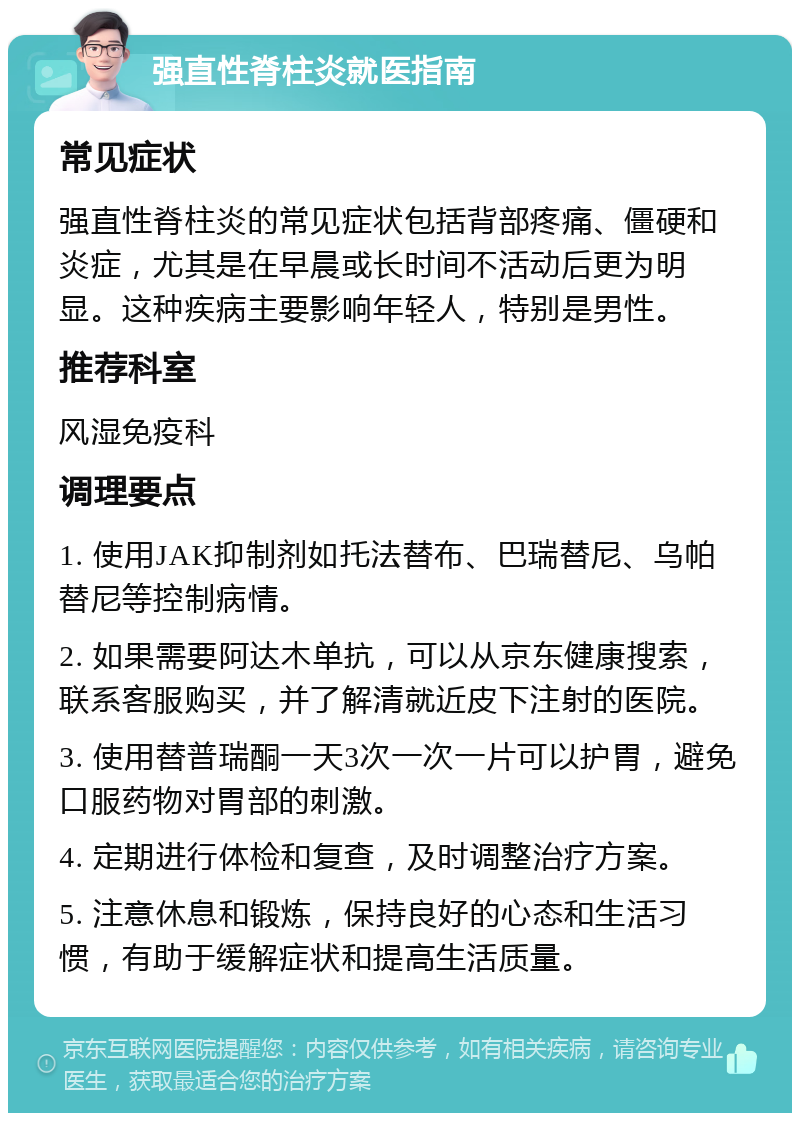 强直性脊柱炎就医指南 常见症状 强直性脊柱炎的常见症状包括背部疼痛、僵硬和炎症，尤其是在早晨或长时间不活动后更为明显。这种疾病主要影响年轻人，特别是男性。 推荐科室 风湿免疫科 调理要点 1. 使用JAK抑制剂如托法替布、巴瑞替尼、乌帕替尼等控制病情。 2. 如果需要阿达木单抗，可以从京东健康搜索，联系客服购买，并了解清就近皮下注射的医院。 3. 使用替普瑞酮一天3次一次一片可以护胃，避免口服药物对胃部的刺激。 4. 定期进行体检和复查，及时调整治疗方案。 5. 注意休息和锻炼，保持良好的心态和生活习惯，有助于缓解症状和提高生活质量。