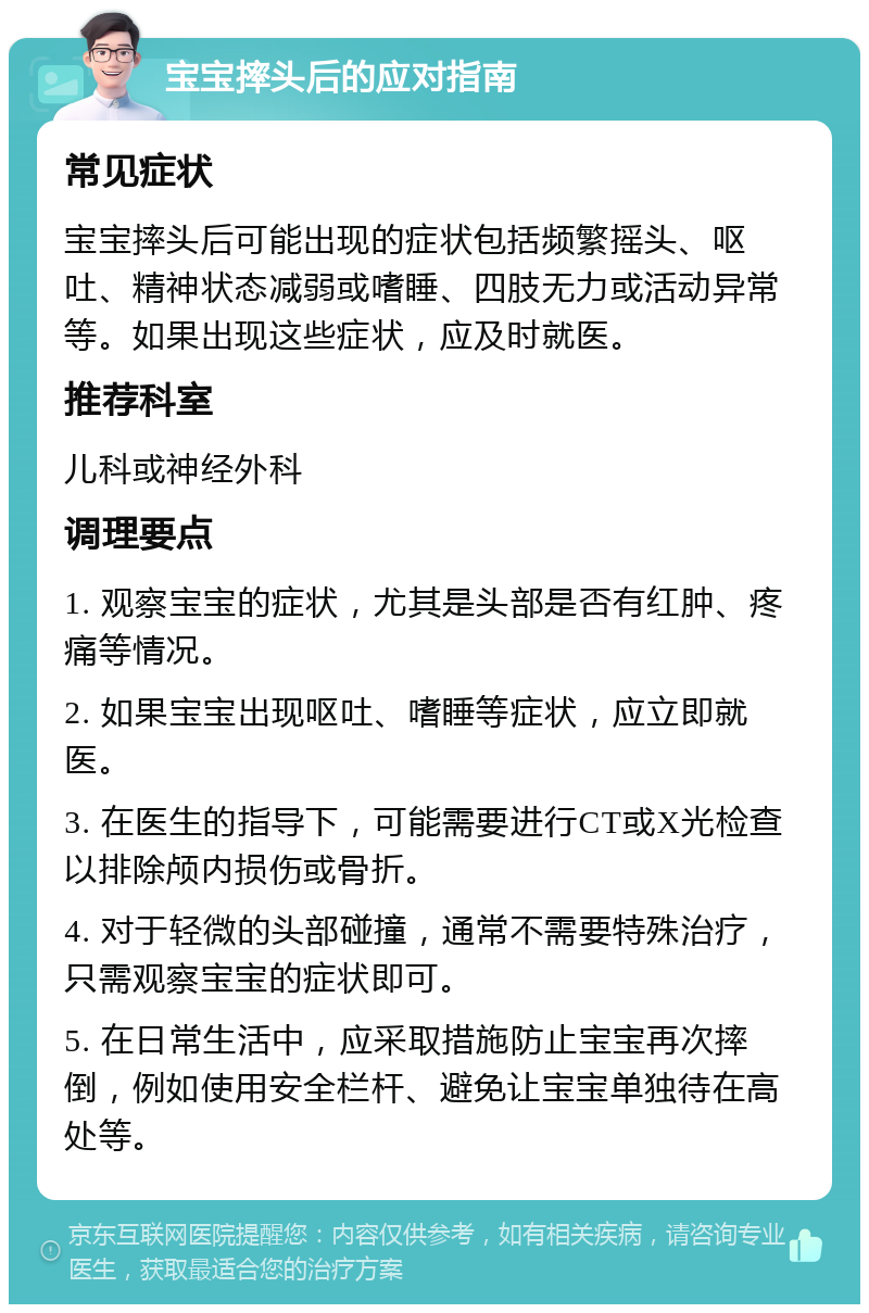 宝宝摔头后的应对指南 常见症状 宝宝摔头后可能出现的症状包括频繁摇头、呕吐、精神状态减弱或嗜睡、四肢无力或活动异常等。如果出现这些症状，应及时就医。 推荐科室 儿科或神经外科 调理要点 1. 观察宝宝的症状，尤其是头部是否有红肿、疼痛等情况。 2. 如果宝宝出现呕吐、嗜睡等症状，应立即就医。 3. 在医生的指导下，可能需要进行CT或X光检查以排除颅内损伤或骨折。 4. 对于轻微的头部碰撞，通常不需要特殊治疗，只需观察宝宝的症状即可。 5. 在日常生活中，应采取措施防止宝宝再次摔倒，例如使用安全栏杆、避免让宝宝单独待在高处等。