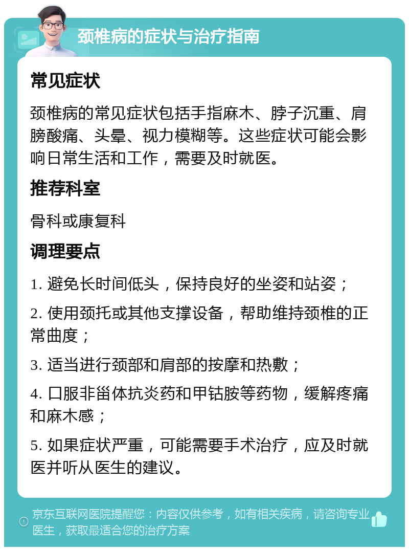 颈椎病的症状与治疗指南 常见症状 颈椎病的常见症状包括手指麻木、脖子沉重、肩膀酸痛、头晕、视力模糊等。这些症状可能会影响日常生活和工作，需要及时就医。 推荐科室 骨科或康复科 调理要点 1. 避免长时间低头，保持良好的坐姿和站姿； 2. 使用颈托或其他支撑设备，帮助维持颈椎的正常曲度； 3. 适当进行颈部和肩部的按摩和热敷； 4. 口服非甾体抗炎药和甲钴胺等药物，缓解疼痛和麻木感； 5. 如果症状严重，可能需要手术治疗，应及时就医并听从医生的建议。