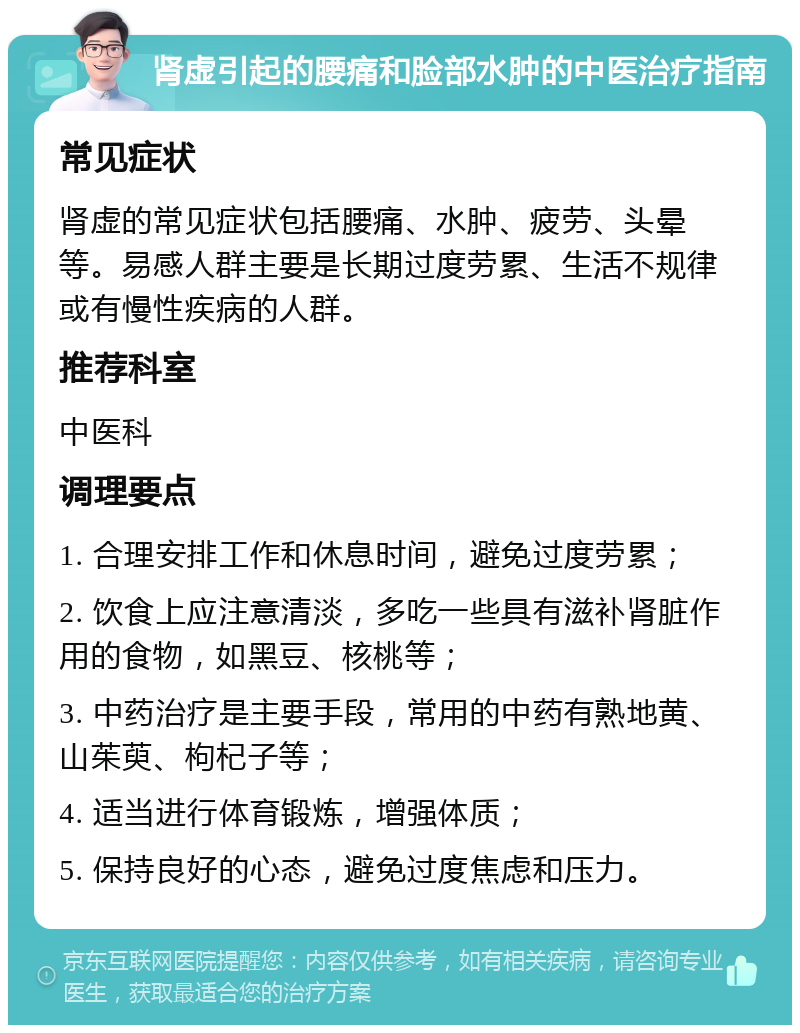 肾虚引起的腰痛和脸部水肿的中医治疗指南 常见症状 肾虚的常见症状包括腰痛、水肿、疲劳、头晕等。易感人群主要是长期过度劳累、生活不规律或有慢性疾病的人群。 推荐科室 中医科 调理要点 1. 合理安排工作和休息时间，避免过度劳累； 2. 饮食上应注意清淡，多吃一些具有滋补肾脏作用的食物，如黑豆、核桃等； 3. 中药治疗是主要手段，常用的中药有熟地黄、山茱萸、枸杞子等； 4. 适当进行体育锻炼，增强体质； 5. 保持良好的心态，避免过度焦虑和压力。