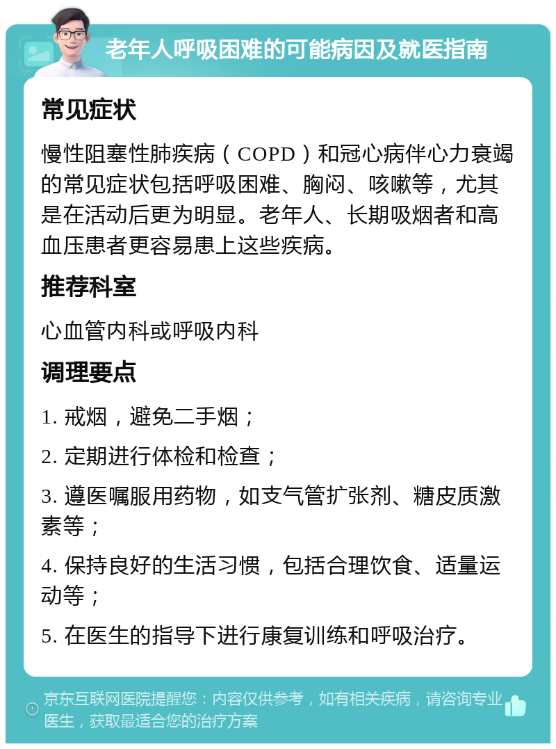 老年人呼吸困难的可能病因及就医指南 常见症状 慢性阻塞性肺疾病（COPD）和冠心病伴心力衰竭的常见症状包括呼吸困难、胸闷、咳嗽等，尤其是在活动后更为明显。老年人、长期吸烟者和高血压患者更容易患上这些疾病。 推荐科室 心血管内科或呼吸内科 调理要点 1. 戒烟，避免二手烟； 2. 定期进行体检和检查； 3. 遵医嘱服用药物，如支气管扩张剂、糖皮质激素等； 4. 保持良好的生活习惯，包括合理饮食、适量运动等； 5. 在医生的指导下进行康复训练和呼吸治疗。