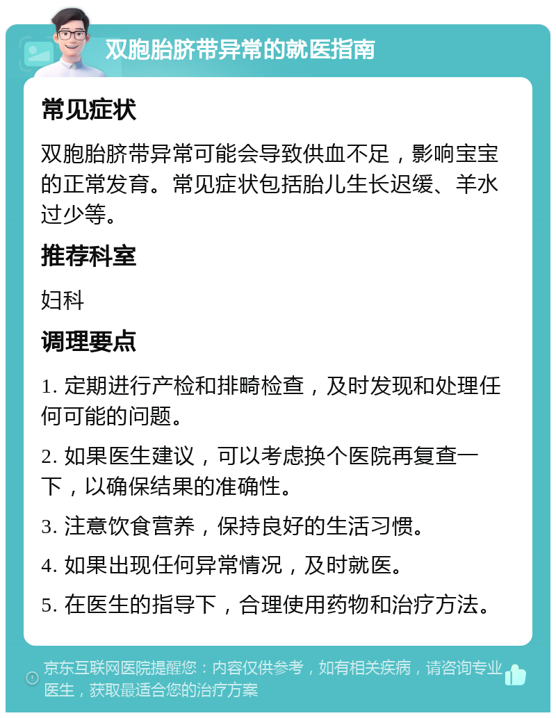 双胞胎脐带异常的就医指南 常见症状 双胞胎脐带异常可能会导致供血不足，影响宝宝的正常发育。常见症状包括胎儿生长迟缓、羊水过少等。 推荐科室 妇科 调理要点 1. 定期进行产检和排畸检查，及时发现和处理任何可能的问题。 2. 如果医生建议，可以考虑换个医院再复查一下，以确保结果的准确性。 3. 注意饮食营养，保持良好的生活习惯。 4. 如果出现任何异常情况，及时就医。 5. 在医生的指导下，合理使用药物和治疗方法。