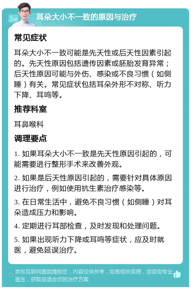 耳朵大小不一致的原因与治疗 常见症状 耳朵大小不一致可能是先天性或后天性因素引起的。先天性原因包括遗传因素或胚胎发育异常；后天性原因可能与外伤、感染或不良习惯（如侧睡）有关。常见症状包括耳朵外形不对称、听力下降、耳鸣等。 推荐科室 耳鼻喉科 调理要点 1. 如果耳朵大小不一致是先天性原因引起的，可能需要进行整形手术来改善外观。 2. 如果是后天性原因引起的，需要针对具体原因进行治疗，例如使用抗生素治疗感染等。 3. 在日常生活中，避免不良习惯（如侧睡）对耳朵造成压力和影响。 4. 定期进行耳部检查，及时发现和处理问题。 5. 如果出现听力下降或耳鸣等症状，应及时就医，避免延误治疗。