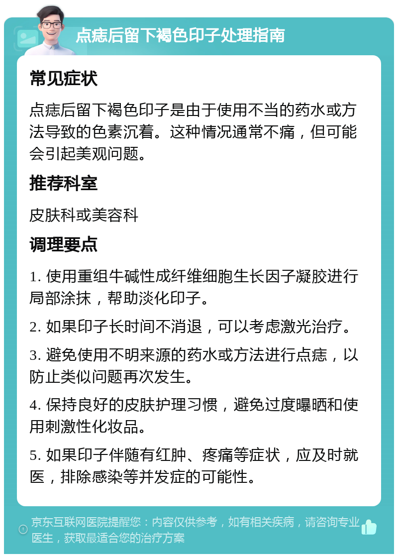 点痣后留下褐色印子处理指南 常见症状 点痣后留下褐色印子是由于使用不当的药水或方法导致的色素沉着。这种情况通常不痛，但可能会引起美观问题。 推荐科室 皮肤科或美容科 调理要点 1. 使用重组牛碱性成纤维细胞生长因子凝胶进行局部涂抹，帮助淡化印子。 2. 如果印子长时间不消退，可以考虑激光治疗。 3. 避免使用不明来源的药水或方法进行点痣，以防止类似问题再次发生。 4. 保持良好的皮肤护理习惯，避免过度曝晒和使用刺激性化妆品。 5. 如果印子伴随有红肿、疼痛等症状，应及时就医，排除感染等并发症的可能性。