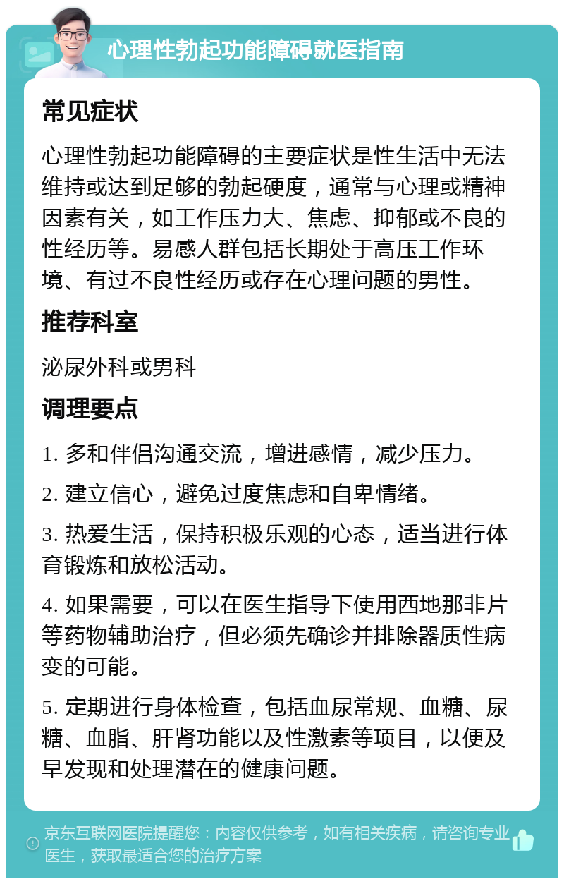 心理性勃起功能障碍就医指南 常见症状 心理性勃起功能障碍的主要症状是性生活中无法维持或达到足够的勃起硬度，通常与心理或精神因素有关，如工作压力大、焦虑、抑郁或不良的性经历等。易感人群包括长期处于高压工作环境、有过不良性经历或存在心理问题的男性。 推荐科室 泌尿外科或男科 调理要点 1. 多和伴侣沟通交流，增进感情，减少压力。 2. 建立信心，避免过度焦虑和自卑情绪。 3. 热爱生活，保持积极乐观的心态，适当进行体育锻炼和放松活动。 4. 如果需要，可以在医生指导下使用西地那非片等药物辅助治疗，但必须先确诊并排除器质性病变的可能。 5. 定期进行身体检查，包括血尿常规、血糖、尿糖、血脂、肝肾功能以及性激素等项目，以便及早发现和处理潜在的健康问题。