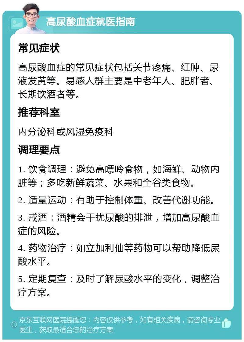 高尿酸血症就医指南 常见症状 高尿酸血症的常见症状包括关节疼痛、红肿、尿液发黄等。易感人群主要是中老年人、肥胖者、长期饮酒者等。 推荐科室 内分泌科或风湿免疫科 调理要点 1. 饮食调理：避免高嘌呤食物，如海鲜、动物内脏等；多吃新鲜蔬菜、水果和全谷类食物。 2. 适量运动：有助于控制体重、改善代谢功能。 3. 戒酒：酒精会干扰尿酸的排泄，增加高尿酸血症的风险。 4. 药物治疗：如立加利仙等药物可以帮助降低尿酸水平。 5. 定期复查：及时了解尿酸水平的变化，调整治疗方案。