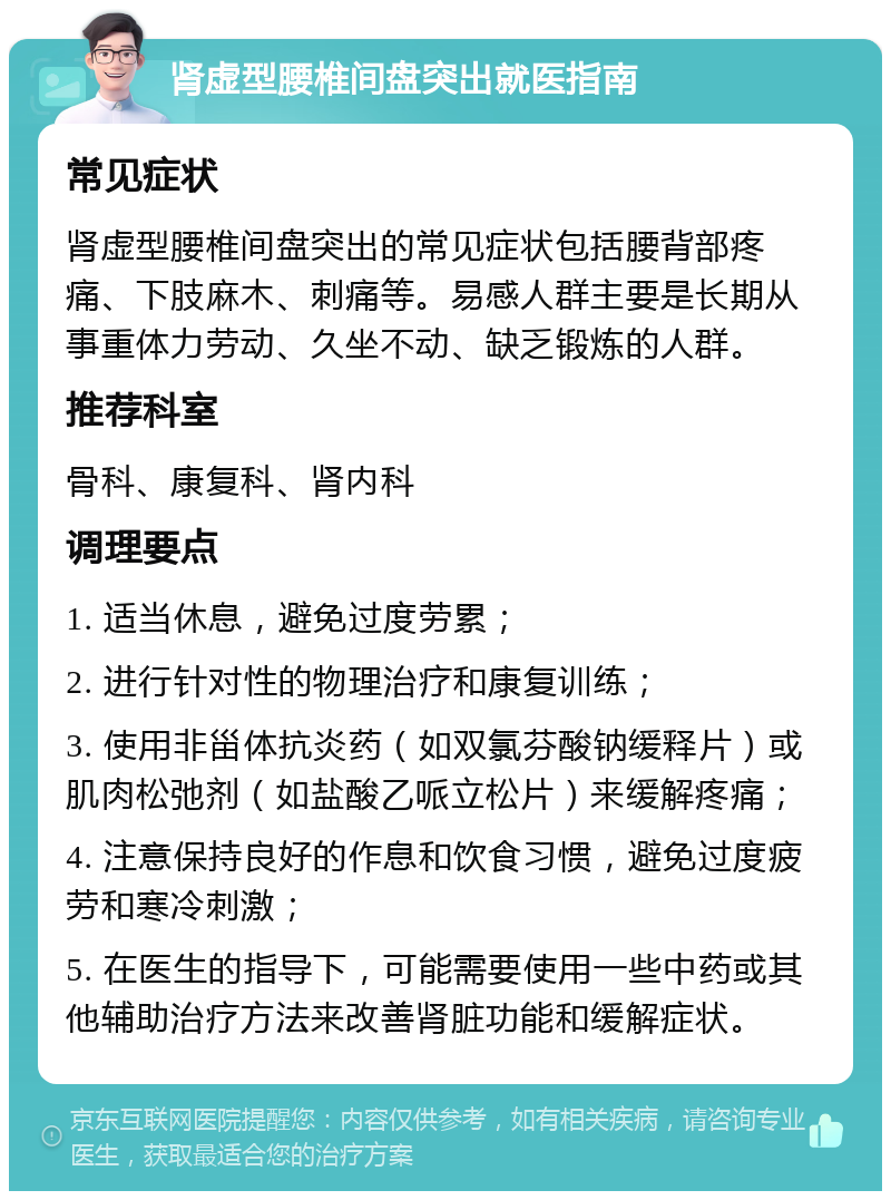 肾虚型腰椎间盘突出就医指南 常见症状 肾虚型腰椎间盘突出的常见症状包括腰背部疼痛、下肢麻木、刺痛等。易感人群主要是长期从事重体力劳动、久坐不动、缺乏锻炼的人群。 推荐科室 骨科、康复科、肾内科 调理要点 1. 适当休息，避免过度劳累； 2. 进行针对性的物理治疗和康复训练； 3. 使用非甾体抗炎药（如双氯芬酸钠缓释片）或肌肉松弛剂（如盐酸乙哌立松片）来缓解疼痛； 4. 注意保持良好的作息和饮食习惯，避免过度疲劳和寒冷刺激； 5. 在医生的指导下，可能需要使用一些中药或其他辅助治疗方法来改善肾脏功能和缓解症状。