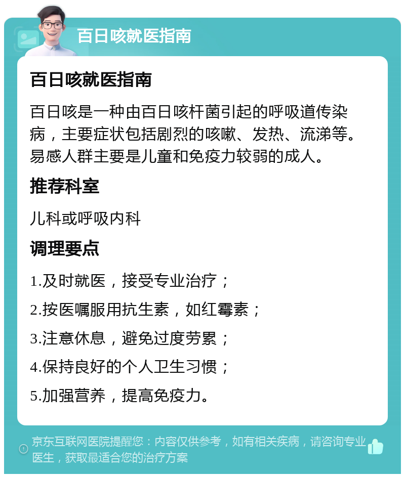 百日咳就医指南 百日咳就医指南 百日咳是一种由百日咳杆菌引起的呼吸道传染病，主要症状包括剧烈的咳嗽、发热、流涕等。易感人群主要是儿童和免疫力较弱的成人。 推荐科室 儿科或呼吸内科 调理要点 1.及时就医，接受专业治疗； 2.按医嘱服用抗生素，如红霉素； 3.注意休息，避免过度劳累； 4.保持良好的个人卫生习惯； 5.加强营养，提高免疫力。