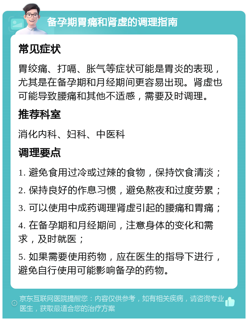 备孕期胃痛和肾虚的调理指南 常见症状 胃绞痛、打嗝、胀气等症状可能是胃炎的表现，尤其是在备孕期和月经期间更容易出现。肾虚也可能导致腰痛和其他不适感，需要及时调理。 推荐科室 消化内科、妇科、中医科 调理要点 1. 避免食用过冷或过辣的食物，保持饮食清淡； 2. 保持良好的作息习惯，避免熬夜和过度劳累； 3. 可以使用中成药调理肾虚引起的腰痛和胃痛； 4. 在备孕期和月经期间，注意身体的变化和需求，及时就医； 5. 如果需要使用药物，应在医生的指导下进行，避免自行使用可能影响备孕的药物。