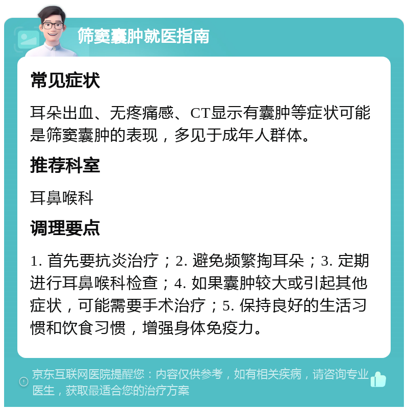 筛窦囊肿就医指南 常见症状 耳朵出血、无疼痛感、CT显示有囊肿等症状可能是筛窦囊肿的表现，多见于成年人群体。 推荐科室 耳鼻喉科 调理要点 1. 首先要抗炎治疗；2. 避免频繁掏耳朵；3. 定期进行耳鼻喉科检查；4. 如果囊肿较大或引起其他症状，可能需要手术治疗；5. 保持良好的生活习惯和饮食习惯，增强身体免疫力。