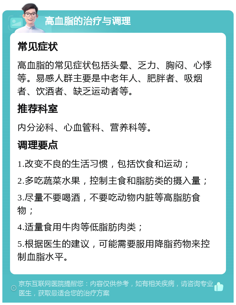 高血脂的治疗与调理 常见症状 高血脂的常见症状包括头晕、乏力、胸闷、心悸等。易感人群主要是中老年人、肥胖者、吸烟者、饮酒者、缺乏运动者等。 推荐科室 内分泌科、心血管科、营养科等。 调理要点 1.改变不良的生活习惯，包括饮食和运动； 2.多吃蔬菜水果，控制主食和脂肪类的摄入量； 3.尽量不要喝酒，不要吃动物内脏等高脂肪食物； 4.适量食用牛肉等低脂肪肉类； 5.根据医生的建议，可能需要服用降脂药物来控制血脂水平。