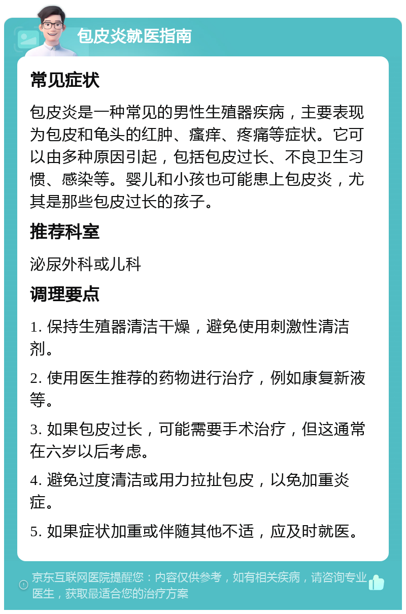 包皮炎就医指南 常见症状 包皮炎是一种常见的男性生殖器疾病，主要表现为包皮和龟头的红肿、瘙痒、疼痛等症状。它可以由多种原因引起，包括包皮过长、不良卫生习惯、感染等。婴儿和小孩也可能患上包皮炎，尤其是那些包皮过长的孩子。 推荐科室 泌尿外科或儿科 调理要点 1. 保持生殖器清洁干燥，避免使用刺激性清洁剂。 2. 使用医生推荐的药物进行治疗，例如康复新液等。 3. 如果包皮过长，可能需要手术治疗，但这通常在六岁以后考虑。 4. 避免过度清洁或用力拉扯包皮，以免加重炎症。 5. 如果症状加重或伴随其他不适，应及时就医。