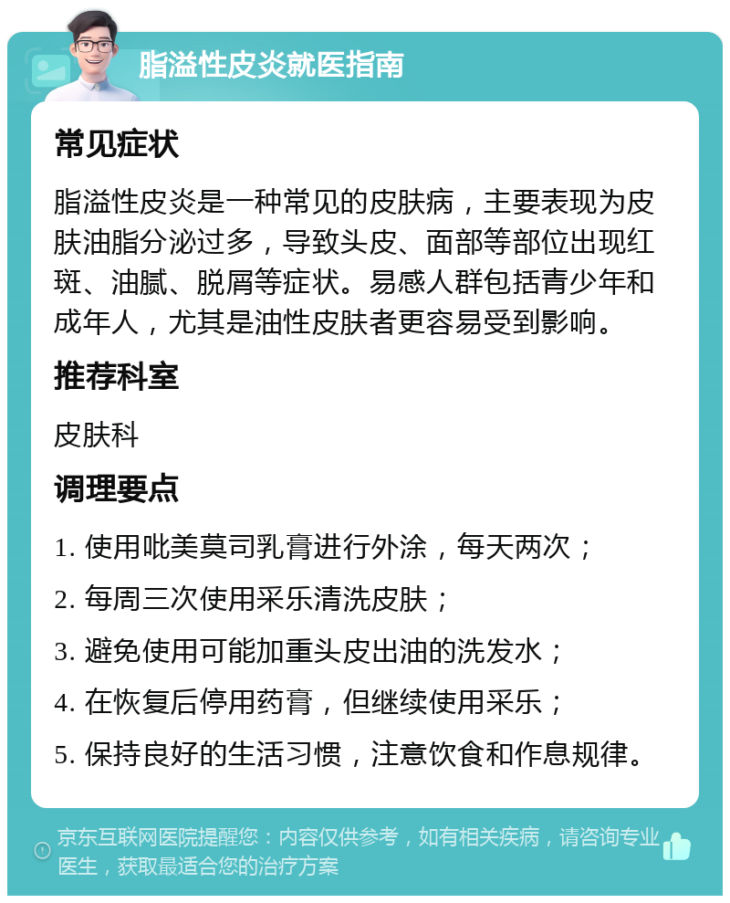 脂溢性皮炎就医指南 常见症状 脂溢性皮炎是一种常见的皮肤病，主要表现为皮肤油脂分泌过多，导致头皮、面部等部位出现红斑、油腻、脱屑等症状。易感人群包括青少年和成年人，尤其是油性皮肤者更容易受到影响。 推荐科室 皮肤科 调理要点 1. 使用吡美莫司乳膏进行外涂，每天两次； 2. 每周三次使用采乐清洗皮肤； 3. 避免使用可能加重头皮出油的洗发水； 4. 在恢复后停用药膏，但继续使用采乐； 5. 保持良好的生活习惯，注意饮食和作息规律。