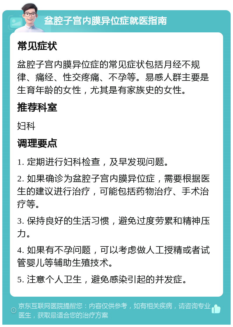 盆腔子宫内膜异位症就医指南 常见症状 盆腔子宫内膜异位症的常见症状包括月经不规律、痛经、性交疼痛、不孕等。易感人群主要是生育年龄的女性，尤其是有家族史的女性。 推荐科室 妇科 调理要点 1. 定期进行妇科检查，及早发现问题。 2. 如果确诊为盆腔子宫内膜异位症，需要根据医生的建议进行治疗，可能包括药物治疗、手术治疗等。 3. 保持良好的生活习惯，避免过度劳累和精神压力。 4. 如果有不孕问题，可以考虑做人工授精或者试管婴儿等辅助生殖技术。 5. 注意个人卫生，避免感染引起的并发症。