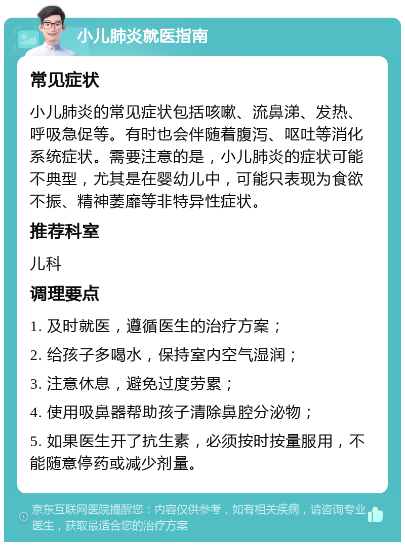 小儿肺炎就医指南 常见症状 小儿肺炎的常见症状包括咳嗽、流鼻涕、发热、呼吸急促等。有时也会伴随着腹泻、呕吐等消化系统症状。需要注意的是，小儿肺炎的症状可能不典型，尤其是在婴幼儿中，可能只表现为食欲不振、精神萎靡等非特异性症状。 推荐科室 儿科 调理要点 1. 及时就医，遵循医生的治疗方案； 2. 给孩子多喝水，保持室内空气湿润； 3. 注意休息，避免过度劳累； 4. 使用吸鼻器帮助孩子清除鼻腔分泌物； 5. 如果医生开了抗生素，必须按时按量服用，不能随意停药或减少剂量。