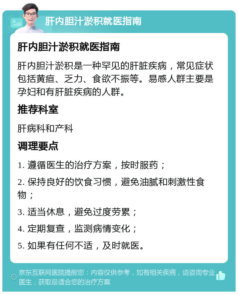 肝内胆汁淤积就医指南 肝内胆汁淤积就医指南 肝内胆汁淤积是一种罕见的肝脏疾病，常见症状包括黄疸、乏力、食欲不振等。易感人群主要是孕妇和有肝脏疾病的人群。 推荐科室 肝病科和产科 调理要点 1. 遵循医生的治疗方案，按时服药； 2. 保持良好的饮食习惯，避免油腻和刺激性食物； 3. 适当休息，避免过度劳累； 4. 定期复查，监测病情变化； 5. 如果有任何不适，及时就医。