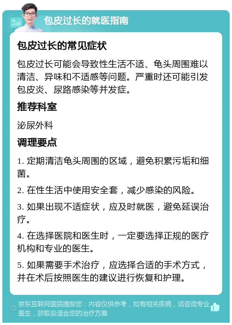 包皮过长的就医指南 包皮过长的常见症状 包皮过长可能会导致性生活不适、龟头周围难以清洁、异味和不适感等问题。严重时还可能引发包皮炎、尿路感染等并发症。 推荐科室 泌尿外科 调理要点 1. 定期清洁龟头周围的区域，避免积累污垢和细菌。 2. 在性生活中使用安全套，减少感染的风险。 3. 如果出现不适症状，应及时就医，避免延误治疗。 4. 在选择医院和医生时，一定要选择正规的医疗机构和专业的医生。 5. 如果需要手术治疗，应选择合适的手术方式，并在术后按照医生的建议进行恢复和护理。