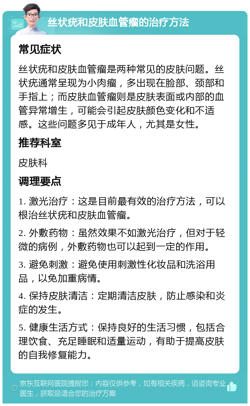 丝状疣和皮肤血管瘤的治疗方法 常见症状 丝状疣和皮肤血管瘤是两种常见的皮肤问题。丝状疣通常呈现为小肉瘤，多出现在脸部、颈部和手指上；而皮肤血管瘤则是皮肤表面或内部的血管异常增生，可能会引起皮肤颜色变化和不适感。这些问题多见于成年人，尤其是女性。 推荐科室 皮肤科 调理要点 1. 激光治疗：这是目前最有效的治疗方法，可以根治丝状疣和皮肤血管瘤。 2. 外敷药物：虽然效果不如激光治疗，但对于轻微的病例，外敷药物也可以起到一定的作用。 3. 避免刺激：避免使用刺激性化妆品和洗浴用品，以免加重病情。 4. 保持皮肤清洁：定期清洁皮肤，防止感染和炎症的发生。 5. 健康生活方式：保持良好的生活习惯，包括合理饮食、充足睡眠和适量运动，有助于提高皮肤的自我修复能力。